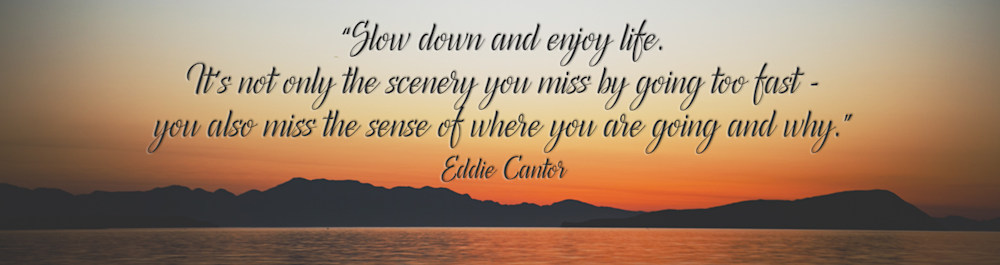 "Slow down and enjoy life. It's not only the scenery you miss when going to fast, you also miss the sense of where you are going and why." - Eddie Canter